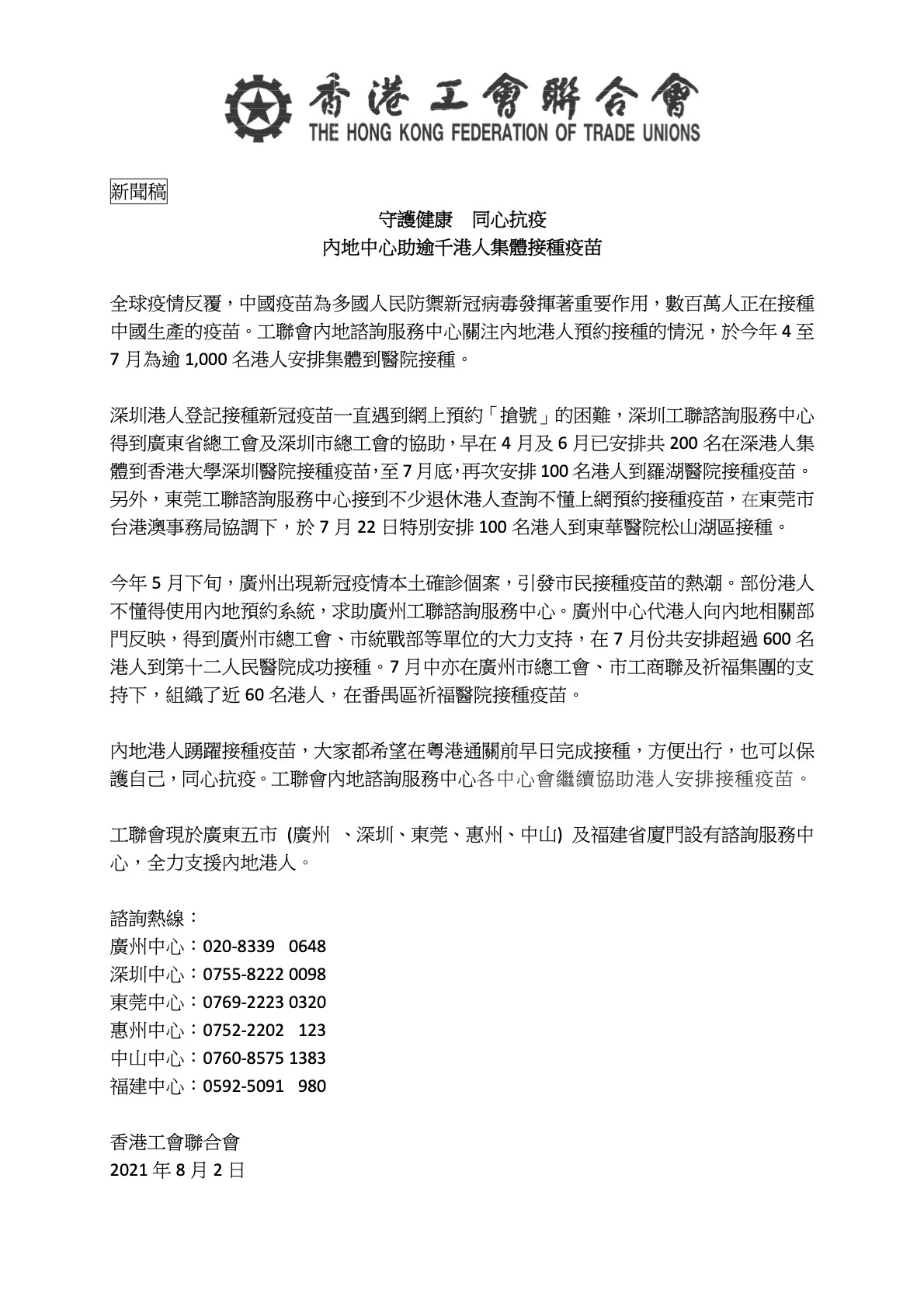 守護健康 同心抗疫 內地中心助逾千港人集體接種疫苗
全球疫情反覆，中國疫苗為多國人民防禦新冠病毒發揮著重要作用，數百萬人正在接種 中國生產的疫苗。工聯會內地諮詢服務中心關注內地港人預約接種的情況，於今年 4 至 7 月為逾 1,000 名港人安排集體到醫院接種。
深圳港人登記接種新冠疫苗一直遇到網上預約「搶號」的困難，深圳工聯諮詢服務中心 得到廣東省總工會及深圳市總工會的協助，早在 4 月及 6 月已安排共 200 名在深港人集 體到香港大學深圳醫院接種疫苗，至 7 月底，再次安排 100 名港人到羅湖醫院接種疫苗。 另外，東莞工聯諮詢服務中心接到不少退休港人查詢不懂上網預約接種疫苗，在東莞市 台港澳事務局協調下，於 7 月 22 日特別安排 100 名港人到東華醫院松山湖區接種。
今年 5 月下旬，廣州出現新冠疫情本土確診個案，引發市民接種疫苗的熱潮。部份港人 不懂得使用內地預約系統，求助廣州工聯諮詢服務中心。廣州中心代港人向內地相關部 門反映，得到廣州市總工會、市統戰部等單位的大力支持，在 7 月份共安排超過 600 名 港人到第十二人民醫院成功接種。7 月中亦在廣州市總工會、市工商聯及祈福集團的支 持下，組織了近 60 名港人，在番禺區祈福醫院接種疫苗。
工聯會現於廣東五市 (廣州 、深圳、東莞、惠州、中山) 及福建省廈門設有諮詢服務中心，全力支援內地港人。