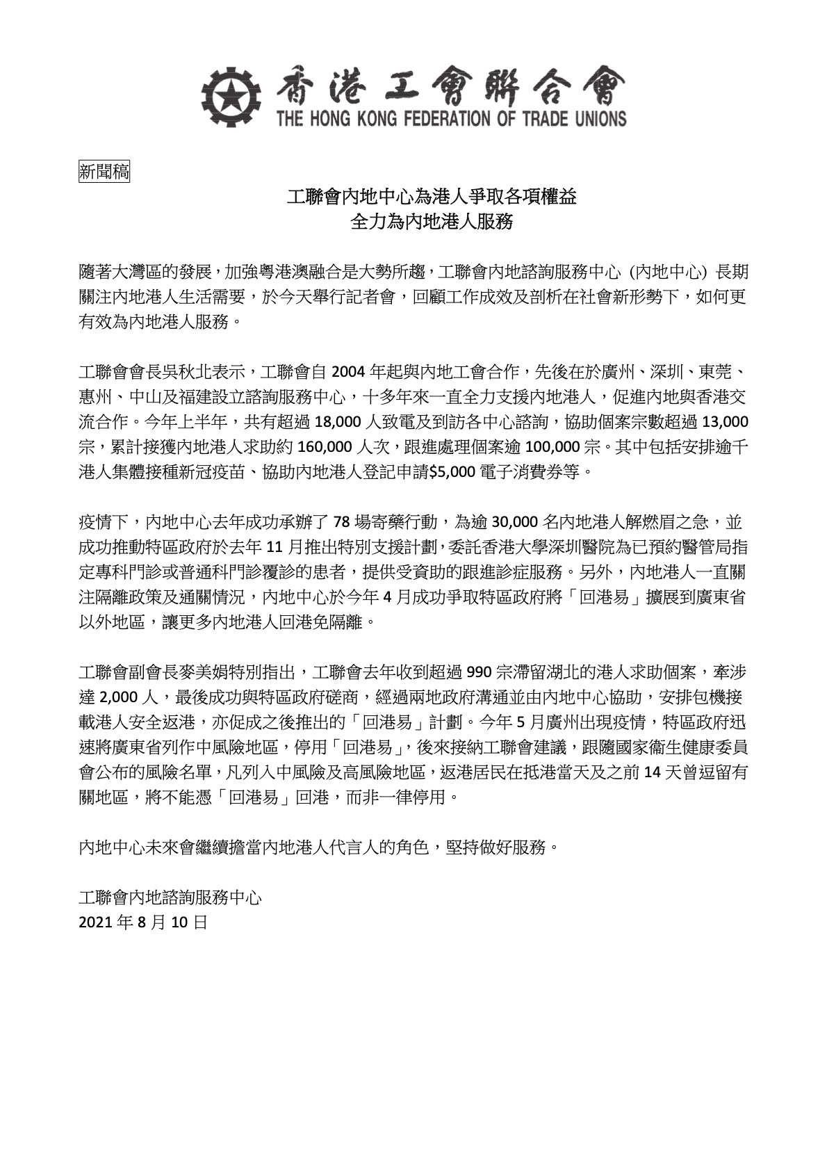 工聯會內地中心為港人爭取各項權益 全力為內地港人服務
隨著大灣區的發展，加強粵港澳融合是大勢所趨，工聯會內地諮詢服務中心 (內地中心) 長期 關注內地港人生活需要，於今天舉行記者會，回顧工作成效及剖析在社會新形勢下，如何更 有效為內地港人服務。
工聯會會長吳秋北表示，工聯會自 2004 年起與內地工會合作，先後在於廣州、深圳、東莞、 惠州、中山及福建設立諮詢服務中心，十多年來一直全力支援內地港人，促進內地與香港交 流合作。今年上半年，共有超過 18,000 人致電及到訪各中心諮詢，協助個案宗數超過 13,000 宗，累計接獲內地港人求助約 160,000 人次，跟進處理個案逾 100,000 宗。其中包括安排逾千 港人集體接種新冠疫苗、協助內地港人登記申請$5,000 電子消費券等。
疫情下，內地中心去年成功承辦了 78 場寄藥行動，為逾 30,000 名內地港人解燃眉之急，並 成功推動特區政府於去年 11 月推出特別支援計劃，委託香港大學深圳醫院為已預約醫管局指 定專科門診或普通科門診覆診的患者，提供受資助的跟進診症服務。另外，內地港人一直關 注隔離政策及通關情況，內地中心於今年 4 月成功爭取特區政府將「回港易」擴展到廣東省 以外地區，讓更多內地港人回港免隔離。
工聯會副會長麥美娟特別指出，工聯會去年收到超過 990 宗滯留湖北的港人求助個案，牽涉 達 2,000 人，最後成功與特區政府磋商，經過兩地政府溝通並由內地中心協助，安排包機接 載港人安全返港，亦促成之後推出的「回港易」計劃。今年 5 月廣州出現疫情，特區政府迅 速將廣東省列作中風險地區，停用「回港易」，後來接納工聯會建議，跟隨國家衞生健康委員 會公布的風險名單，凡列入中風險及高風險地區，返港居民在抵港當天及之前 14 天曾逗留有 關地區，將不能憑「回港易」回港，而非一律停用。
內地中心未來會繼續擔當內地港人代言人的角色，堅持做好服務。
工聯會內地諮詢服務中心